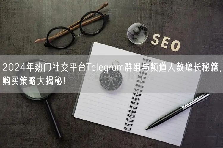 2024年热门社交平台Telegram群组与频道人数增长秘籍,购买策略大揭秘!