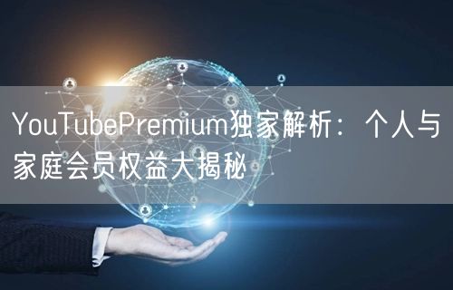YouTubePremium独家解析:个人与家庭会员权益大揭秘