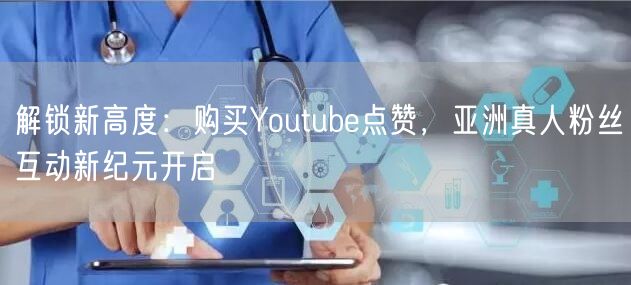 解锁新高度:购买Youtube点赞,亚洲真人粉丝互动新纪元开启