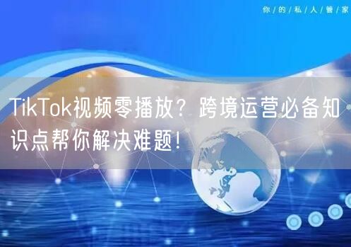 TikTok视频零播放?跨境运营必备知识点帮你解决难题!