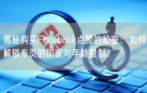 揭秘购买Facebook点赞的秘密:如何解锁专页的国家与年龄限制?