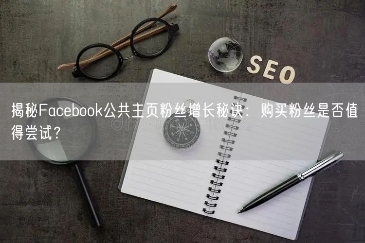 揭秘Facebook公共主页粉丝增长秘诀:购买粉丝是否值得尝试?
