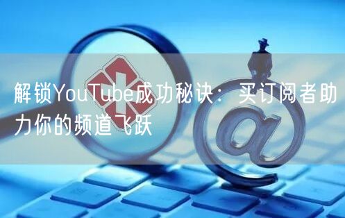 解锁YouTube成功秘诀:买订阅者助力你的频道飞跃