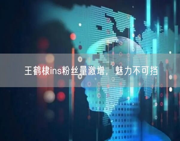 王鹤棣ins粉丝量激增，魅力不可挡