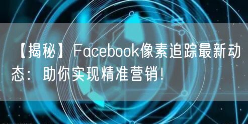 【揭秘】Facebook像素追踪最新动态:助你实现精准营销!