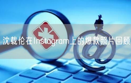 沈载伦在Instagram上的爆款照片回顾