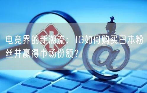 电竞界的新潮流:IG如何购买日本粉丝并赢得市场份额?