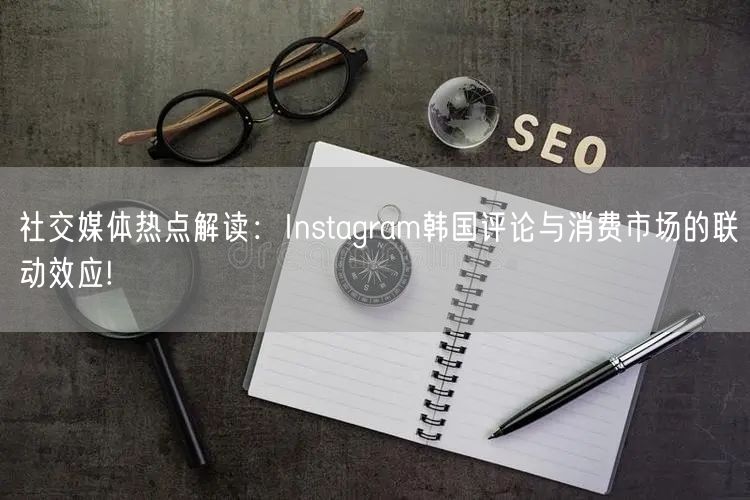 社交媒体热点解读:Instagram韩国评论与消费市场的联动效应!