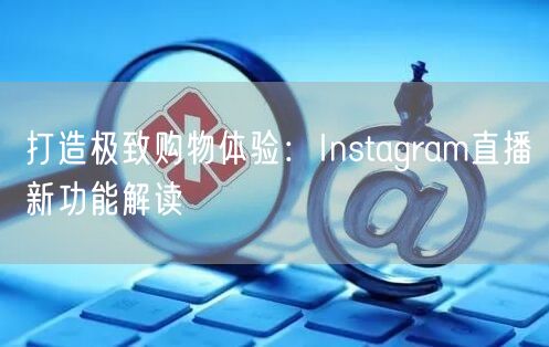打造极致购物体验:Instagram直播新功能解读