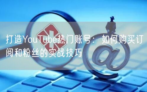 打造YouTube热门账号:如何购买订阅和粉丝的实战技巧