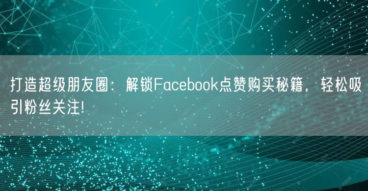 打造超级朋友圈:解锁Facebook点赞购买秘籍,轻松吸引粉丝关注!