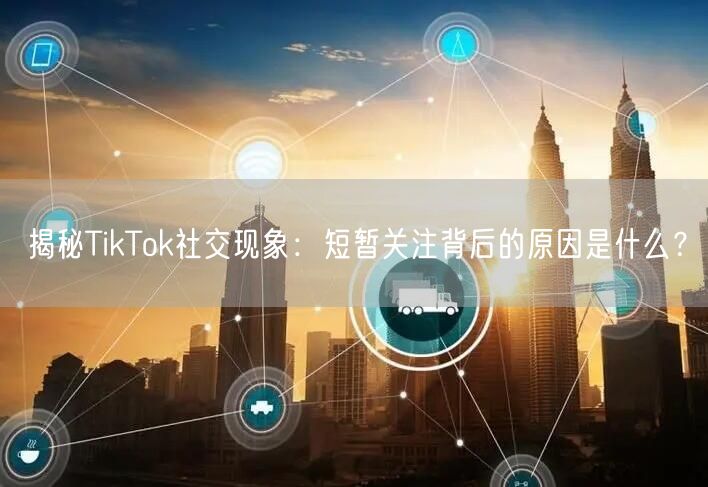 揭秘TikTok社交现象：短暂关注背后的原因是什么？