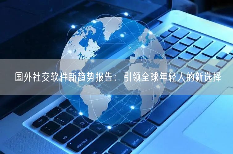 国外社交软件新趋势报告：引领全球年轻人的新选择