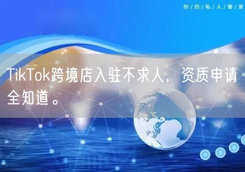 TikTok跨境店入驻不求人，资质申请全知道。
