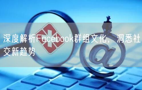 深度解析Facebook群组文化，洞悉社交新趋势
